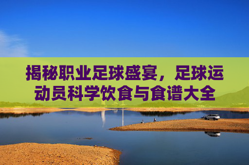揭秘职业足球盛宴,足球运动员科学饮食与食谱大全