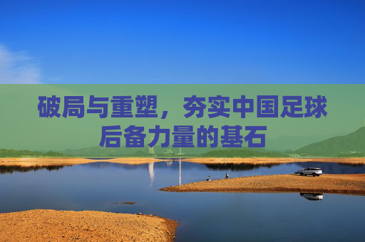 破局与重塑,夯实中国足球后备力量的基石