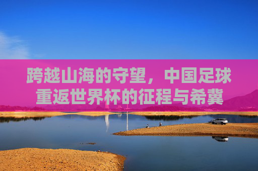 跨越山海的守望,中国足球重返世界杯的征程与希冀