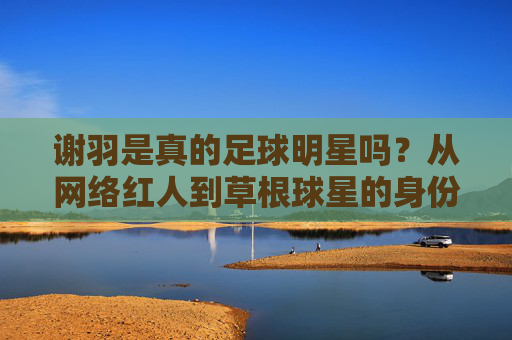 谢羽是真的足球明星吗?从网络红人到草根球星的身份迷思