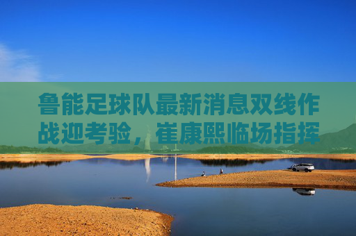鲁能足球队最新消息双线作战迎考验,崔康熙临场指挥显神威,伤病名单引担忧