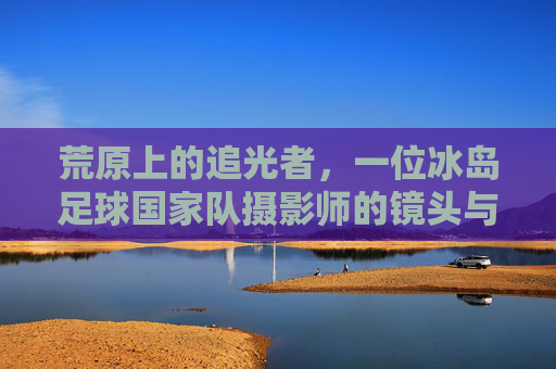 荒原上的追光者,一位冰岛足球国家队摄影师的镜头与心跳