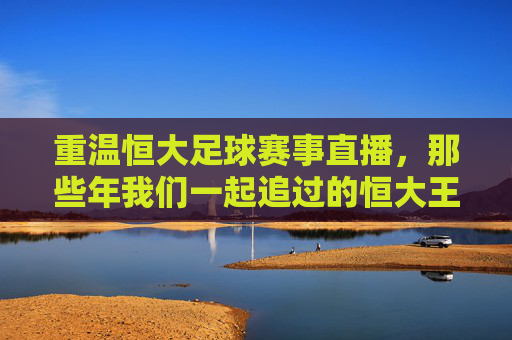 重温恒大足球赛事直播,那些年我们一起追过的恒大王朝