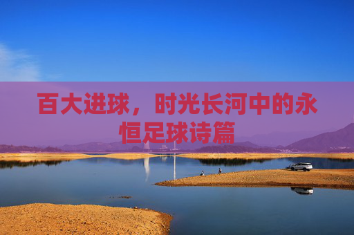 百大进球,时光长河中的永恒足球诗篇