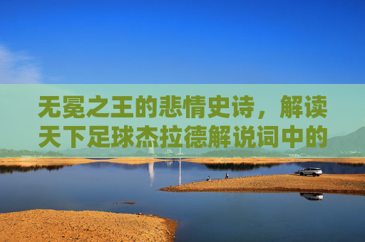 无冕之王的悲情史诗,解读天下足球杰拉德解说词中的蓝色挽歌