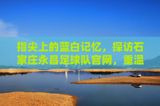 指尖上的蓝白记忆,探访石家庄永昌足球队官网,重温铁军荣光
