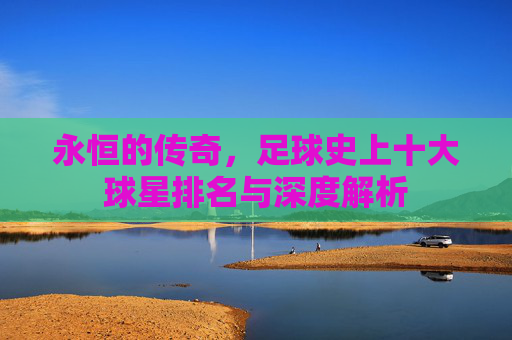 永恒的传奇,足球史上十大球星排名与深度解析