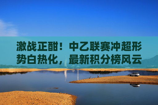 激战正酣!中乙联赛冲超形势白热化,最新积分榜风云变幻