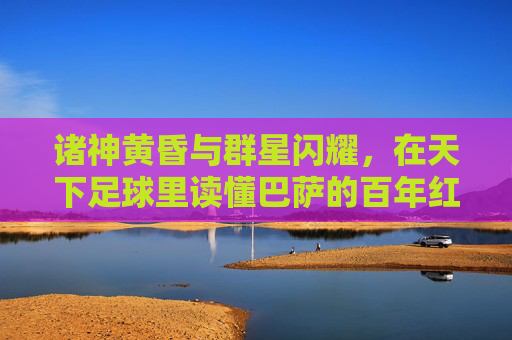 诸神黄昏与群星闪耀,在天下足球里读懂巴萨的百年红蓝梦