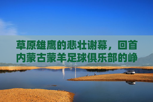 草原雄鹰的悲壮谢幕,回首内蒙古蒙羊足球俱乐部的峥嵘岁月