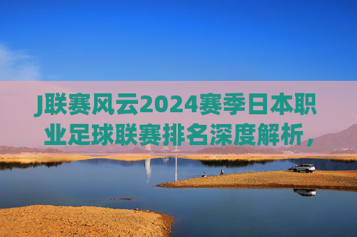 J联赛风云2024赛季日本职业足球联赛排名深度解析,群雄逐鹿,亚冠席位归属谁?