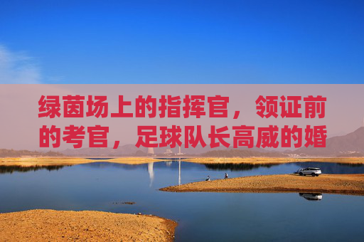 绿茵场上的指挥官,领证前的考官,足球队长高威的婚检记
