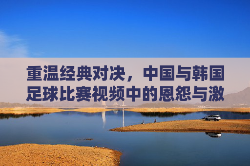 重温经典对决,中国与韩国足球比赛视频中的恩怨与激情