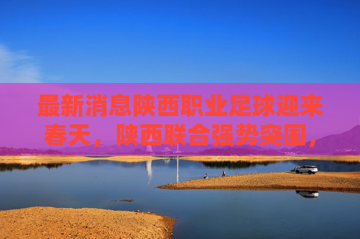 最新消息陕西职业足球迎来春天,陕西联合强势突围,长安竞技重整旗鼓