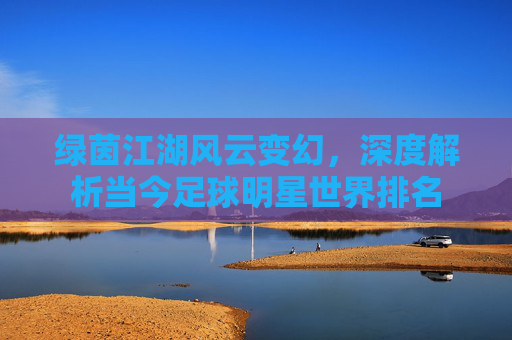 绿茵江湖风云变幻,深度解析当今足球明星世界排名