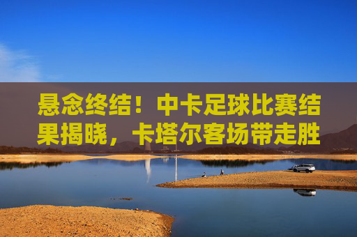 悬念终结!中卡足球比赛结果揭晓,卡塔尔客场带走胜利