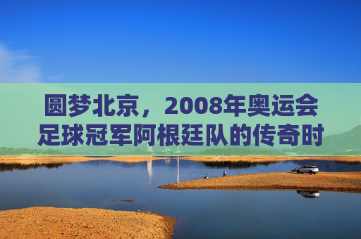 圆梦北京,2008年奥运会足球冠军阿根廷队的传奇时刻
