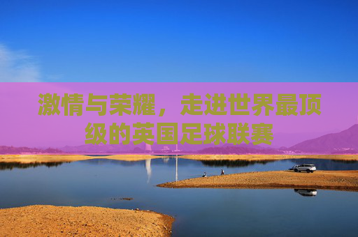 激情与荣耀,走进世界最顶级的英国足球联赛