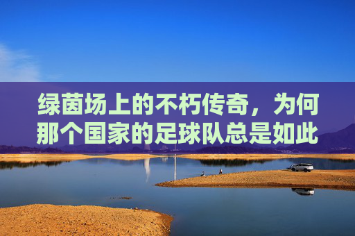 绿茵场上的不朽传奇,为何那个国家的足球队总是如此厉害?