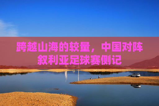 跨越山海的较量,中国对阵叙利亚足球赛侧记