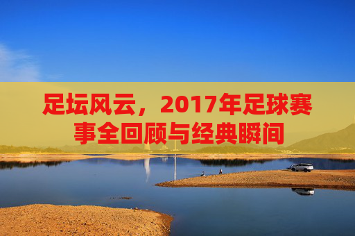足坛风云,2017年足球赛事全回顾与经典瞬间