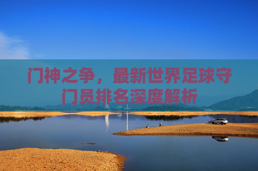 门神之争,最新世界足球守门员排名深度解析