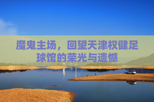 魔鬼主场,回望天津权健足球馆的荣光与遗憾