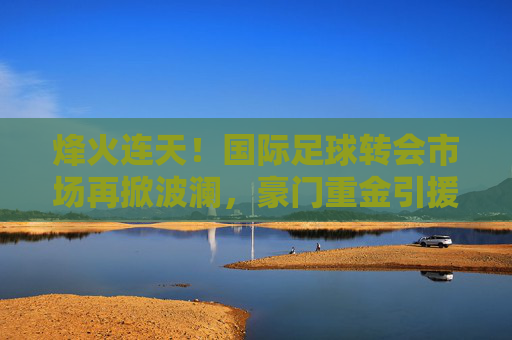 烽火连天!国际足球转会市场再掀波澜,豪门重金引援与未来巨星走向