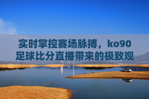 实时掌控赛场脉搏,ko90足球比分直播带来的极致观赛体验