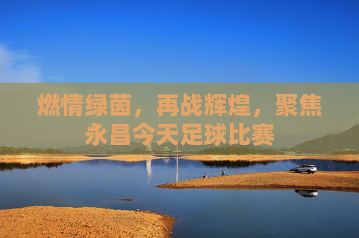 燃情绿茵,再战辉煌,聚焦永昌今天足球比赛