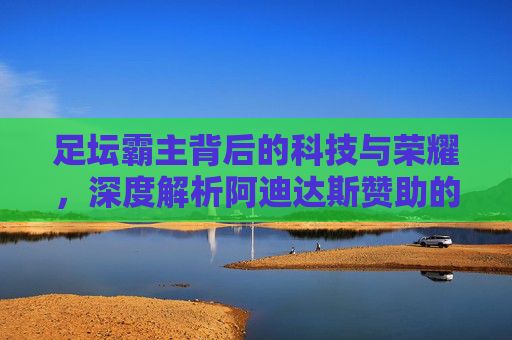 足坛霸主背后的科技与荣耀，深度解析阿迪达斯赞助的顶级球队