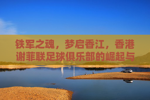 铁军之魂，梦启香江，香港谢菲联足球俱乐部的崛起与荣耀
