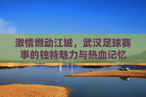激情燃动江城，武汉足球赛事的独特魅力与热血记忆