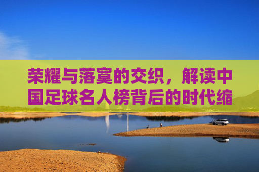 荣耀与落寞的交织,解读中国足球名人榜背后的时代缩影