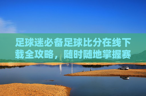 足球迷必备足球比分在线下载全攻略,随时随地掌握赛况