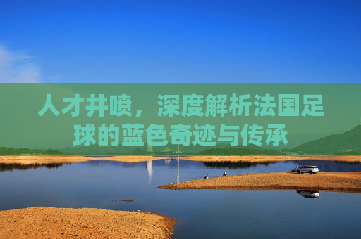 人才井喷，深度解析法国足球的蓝色奇迹与传承