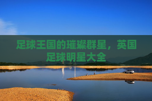 足球王国的璀璨群星，英国足球明星大全