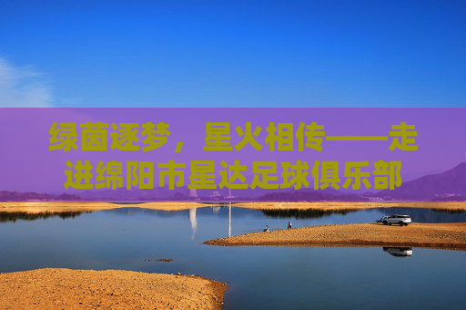 绿茵逐梦,星火相传——走进绵阳市星达足球俱乐部