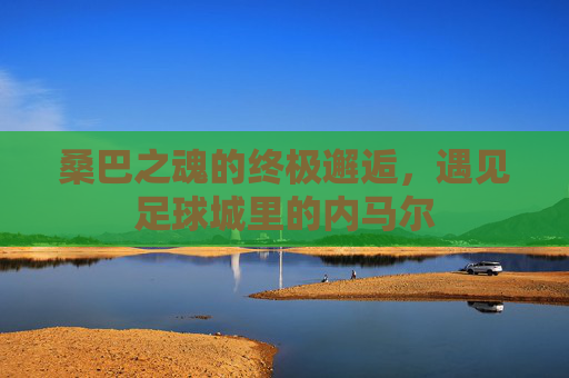 桑巴之魂的终极邂逅，遇见足球城里的内马尔