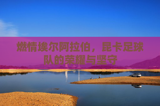 燃情埃尔阿拉伯,昆卡足球队的荣耀与坚守