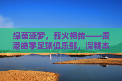 绿茵逐梦，薪火相传——贵港皓宇足球俱乐部，深耕本土足球，铸就区域辉煌