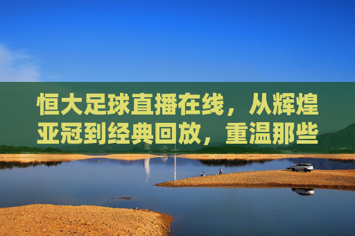 恒大足球直播在线,从辉煌亚冠到经典回放,重温那些激情燃烧的岁月