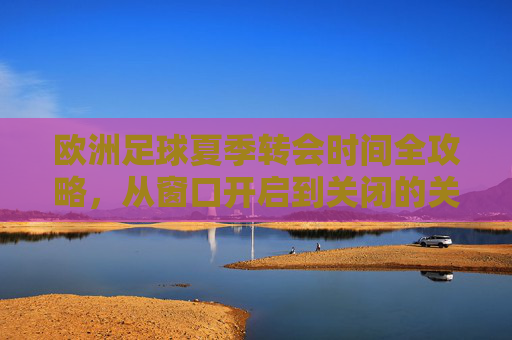 欧洲足球夏季转会时间全攻略，从窗口开启到关闭的关键节点