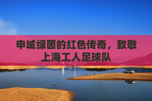 申城绿茵的红色传奇,致敬上海工人足球队