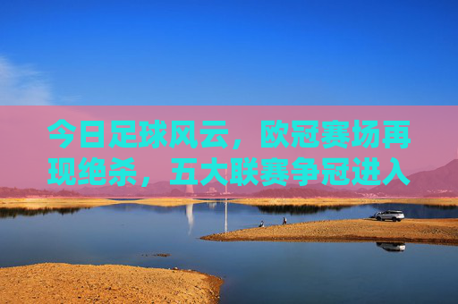 今日足球风云，欧冠赛场再现绝杀，五大联赛争冠进入白热化