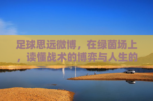足球思远微博,在绿茵场上,读懂战术的博弈与人生的况味