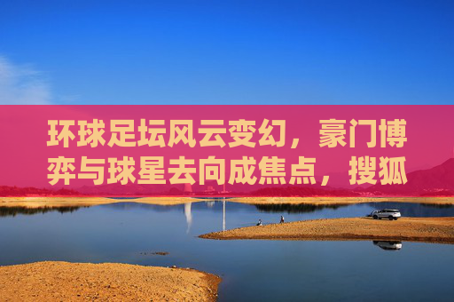 环球足坛风云变幻,豪门博弈与球星去向成焦点,搜狐体育深度解析