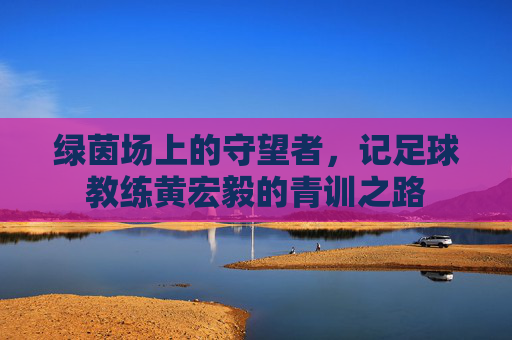 绿茵场上的守望者,记足球教练黄宏毅的青训之路