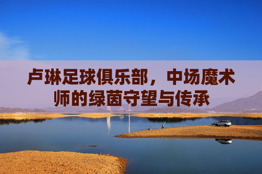 卢琳足球俱乐部,中场魔术师的绿茵守望与传承
