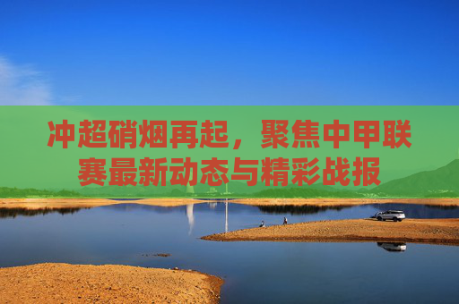 冲超硝烟再起,聚焦中甲联赛最新动态与精彩战报